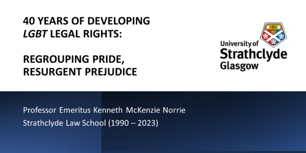 The opening PowerPoint slide from Professor Kenneth Norrie's Valedictory Lecture given at the University of Strathclyde on 28 February 2024, entitled, 40 YEARS OF DEVELOPING LGBT LEGAL RIGHTS: REGROUPING PRIDE, RESURGENT PREJUDICE